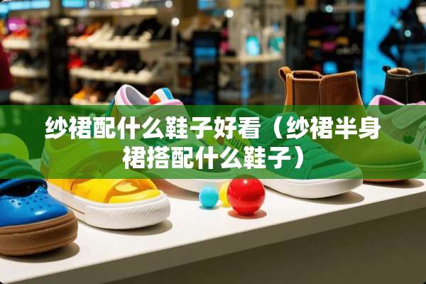 纱裙配什么鞋子好看（纱裙半身裙搭配什么鞋子）