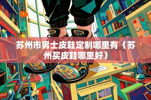 苏州市男士皮鞋定制哪里有（苏州买皮鞋哪里好）
