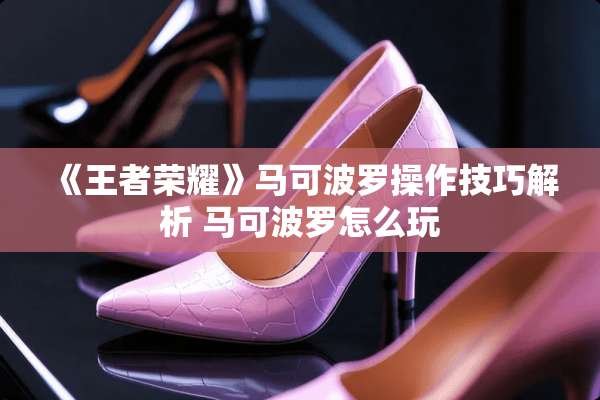 《王者荣耀》马可波罗操作技巧解析 马可波罗怎么玩