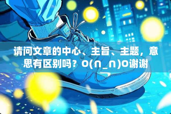 请问文章的中心、主旨、主题，意思有区别吗？O(∩_∩)O谢谢