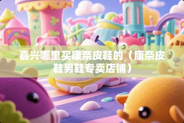 嘉兴哪里买康奈皮鞋的（康奈皮鞋男鞋专卖店铺）