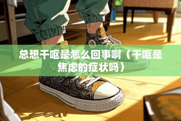 总想干呕是怎么回事啊（干呕是焦虑的症状吗）