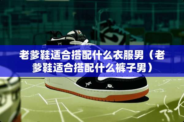 老爹鞋适合搭配什么衣服男（老爹鞋适合搭配什么裤子男）