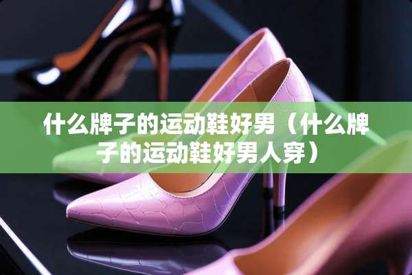 什么牌子的运动鞋好男（什么牌子的运动鞋好男人穿）
