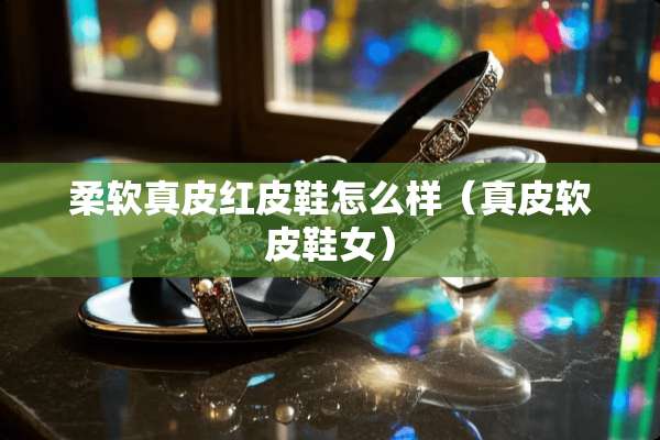 柔软真皮红皮鞋怎么样（真皮软皮鞋女）