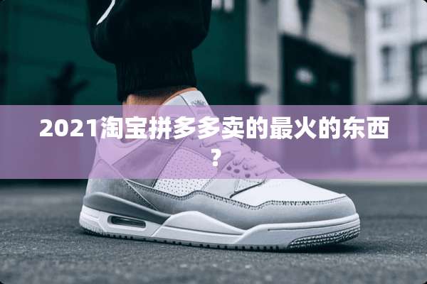 2021淘宝拼多多卖的最火的东西？