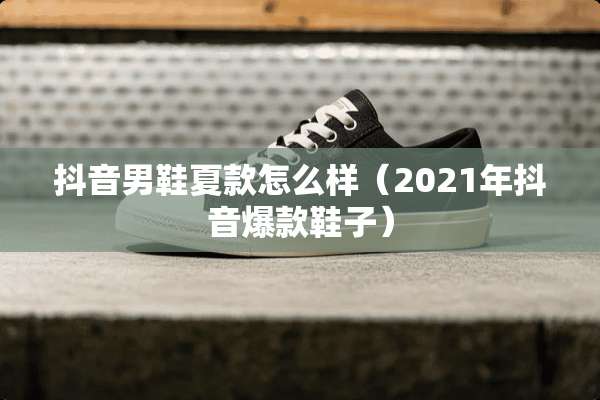 抖音男鞋夏款怎么样（2021年抖音爆款鞋子）