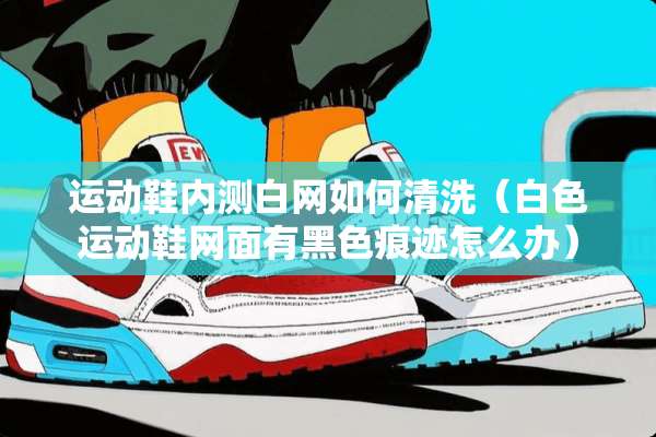 运动鞋内测白网如何清洗（白色运动鞋网面有黑色痕迹怎么办）