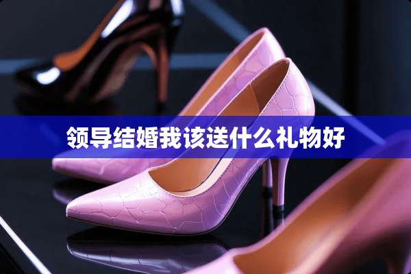 领导结婚我该送什么礼物好