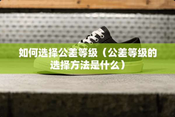 如何选择公差等级（公差等级的选择方法是什么）