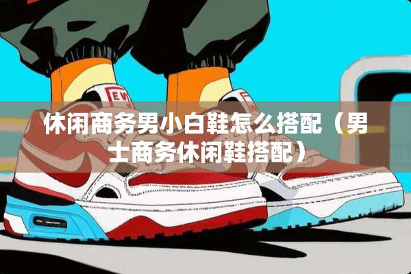 休闲商务男小白鞋怎么搭配（男士商务休闲鞋搭配）