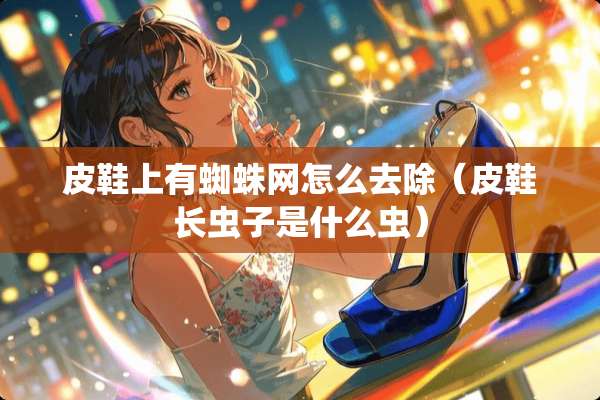 皮鞋上有蜘蛛网怎么去除（皮鞋长虫子是什么虫）