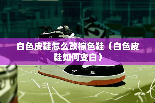 白色皮鞋怎么改棕色鞋（白色皮鞋如何变白）
