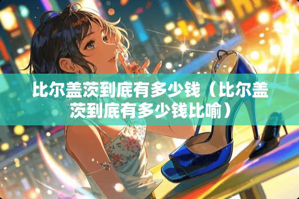 比尔盖茨到底有多少钱（比尔盖茨到底有多少钱比喻）