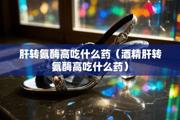 肝转氨酶高吃什么药（酒精肝转氨酶高吃什么药）