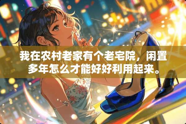 我在农村老家有个老宅院，闲置多年怎么才能好好利用起来。