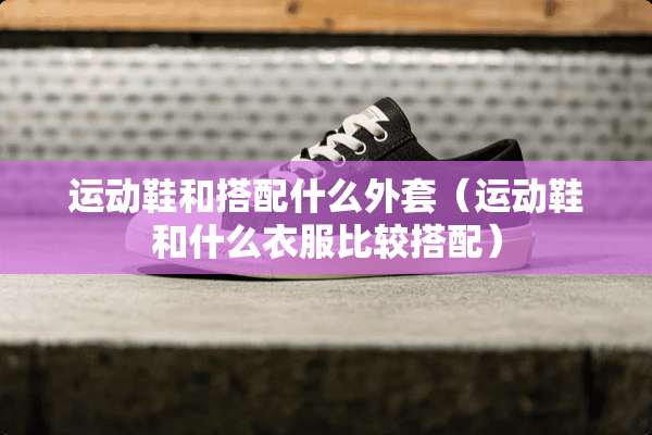运动鞋和搭配什么外套（运动鞋和什么衣服比较搭配）