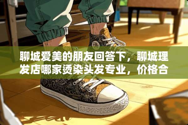 聊城爱美的朋友回答下，聊城理发店哪家烫染头发专业，价格合理？