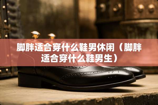 脚胖适合穿什么鞋男休闲（脚胖适合穿什么鞋男生）