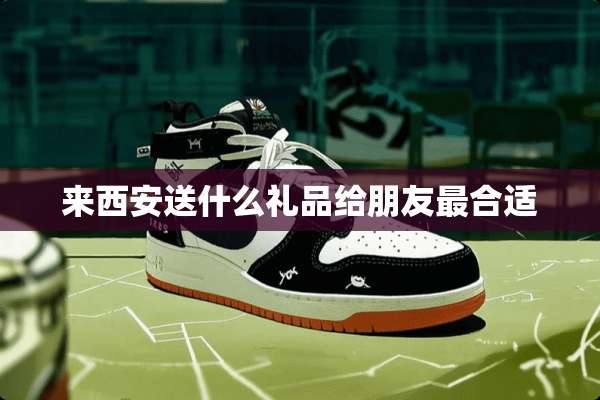 来西安送什么礼品给朋友最合适