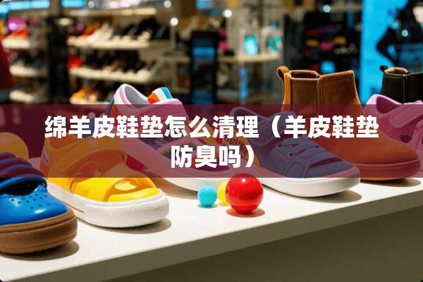 绵羊皮鞋垫怎么清理（羊皮鞋垫防臭吗）