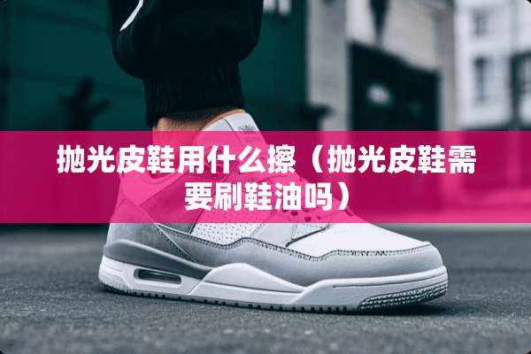 抛光皮鞋用什么擦（抛光皮鞋需要刷鞋油吗）