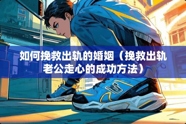 如何挽救**的婚姻（挽救**老公走心的成功方法）