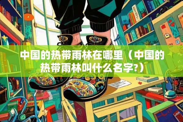 中国的热带雨林在哪里（中国的热带雨林叫什么名字?）