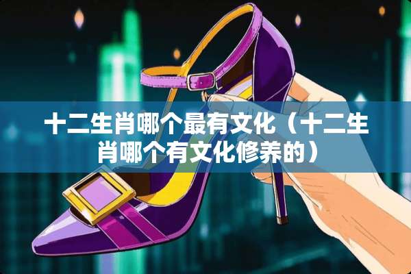 十二生肖哪个最有文化（十二生肖哪个有文化修养的）