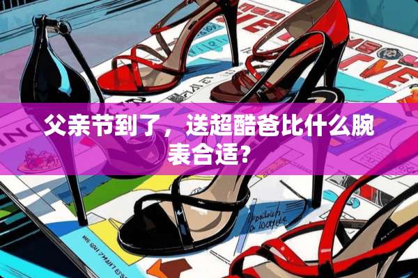 父亲节到了，送超酷爸比什么腕表合适？
