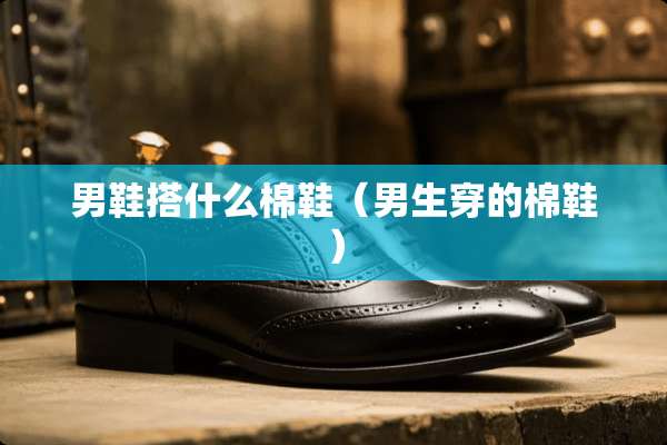 男鞋搭什么棉鞋（男生穿的棉鞋）