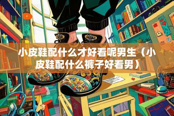 小皮鞋配什么才好看呢男生（小皮鞋配什么裤子好看男）