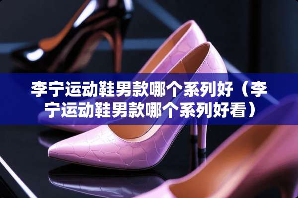 李宁运动鞋男款哪个系列好（李宁运动鞋男款哪个系列好看）