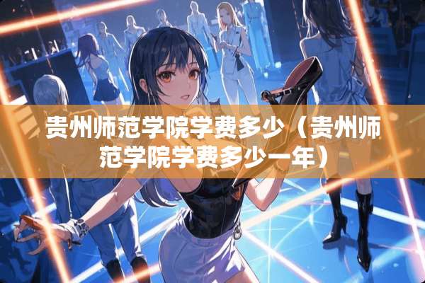 贵州师范学院学费多少（贵州师范学院学费多少一年）