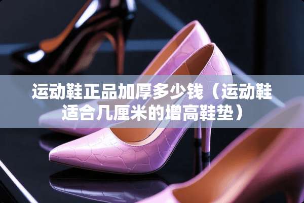 运动鞋正品加厚多少钱（运动鞋适合几厘米的增高鞋垫）