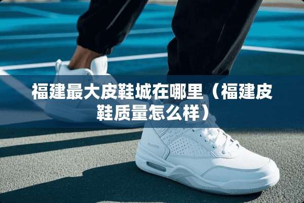 福建最大皮鞋城在哪里（福建皮鞋质量怎么样）