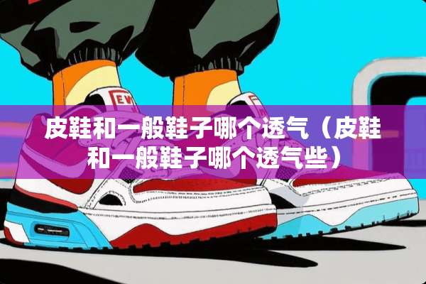 皮鞋和一般鞋子哪个透气（皮鞋和一般鞋子哪个透气些）