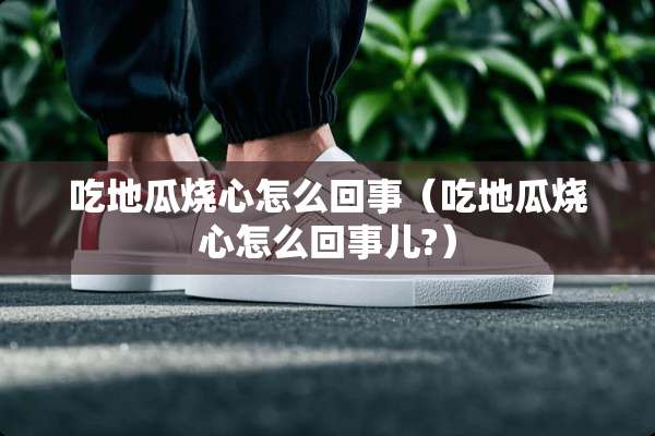 吃地瓜烧心怎么回事（吃地瓜烧心怎么回事儿?）