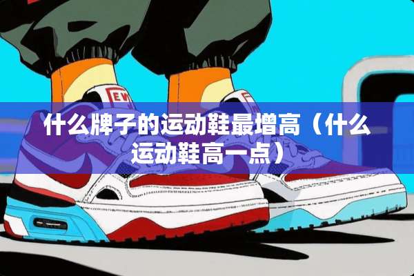 什么牌子的运动鞋最增高（什么运动鞋高一点）