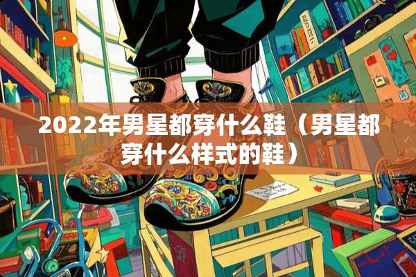 2022年男星都穿什么鞋（男星都穿什么样式的鞋）