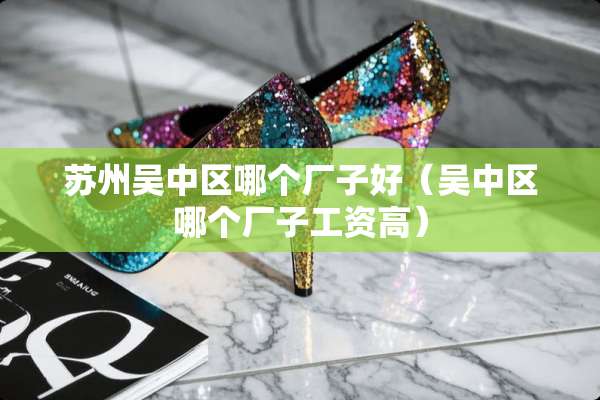 苏州吴中区哪个厂子好（吴中区哪个厂子工资高）