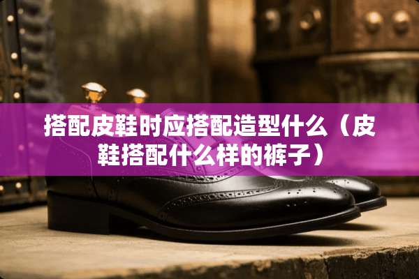 搭配皮鞋时应搭配造型什么（皮鞋搭配什么样的裤子）