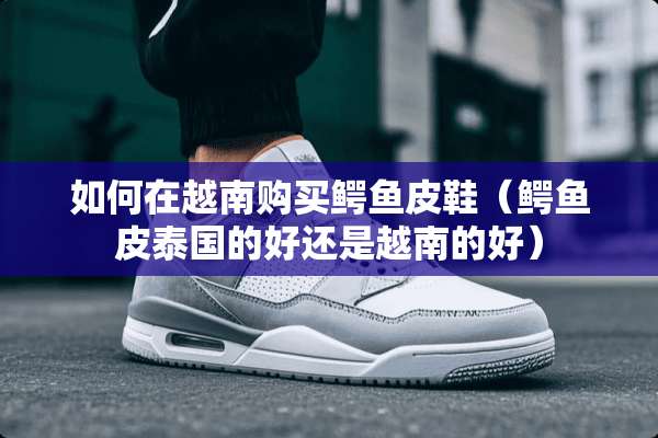 如何在越南购买鳄鱼皮鞋（鳄鱼皮泰国的好还是越南的好）