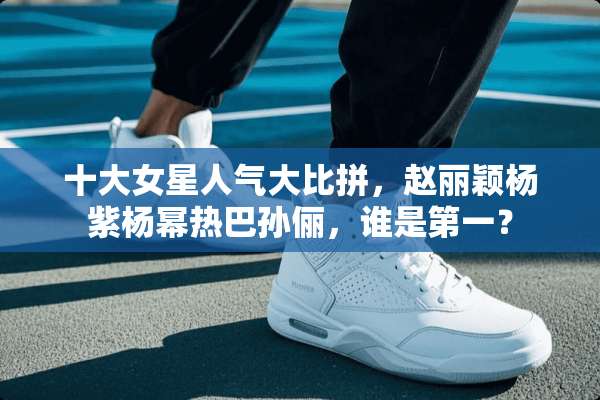 十大女星人气**拼，赵丽颖杨紫杨幂热巴孙俪，谁是第一？