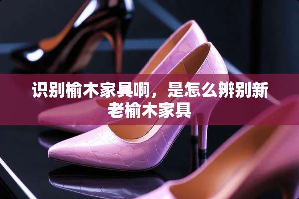 识别榆木家具啊，是怎么辨别新老榆木家具