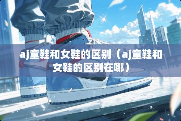 aj童鞋和女鞋的区别（aj童鞋和女鞋的区别在哪）