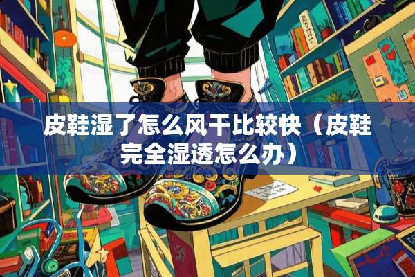 皮鞋湿了怎么风干比较快（皮鞋完全湿透怎么办）