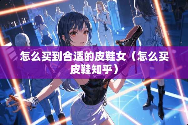 怎么买到合适的皮鞋女（怎么买皮鞋知乎）