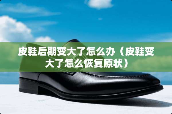 皮鞋后期变大了怎么办（皮鞋变大了怎么恢复原状）