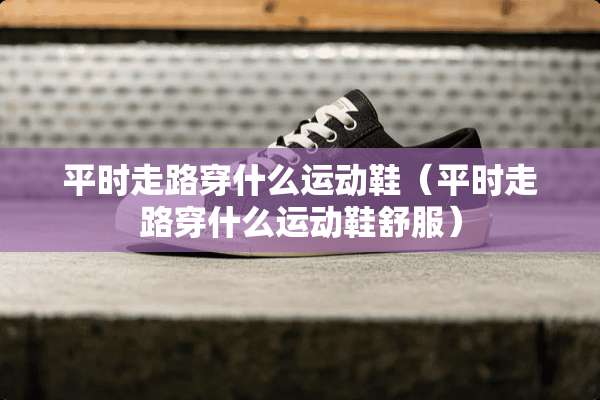 平时走路穿什么运动鞋（平时走路穿什么运动鞋舒服）
